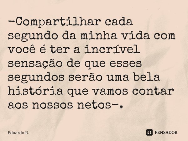 -Compartilhar cada segundo da minha vida com você é ter a incrível sensação de que esses segundos serão uma bela história que vamos contar aos nossos netos-.... Frase de Eduardo R..