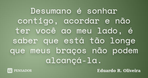 Desumano é sonhar contigo, acordar e não ter você ao meu lado, é saber que está tão longe que meus braços não podem alcançá-la.... Frase de Eduardo R. Oliveira.