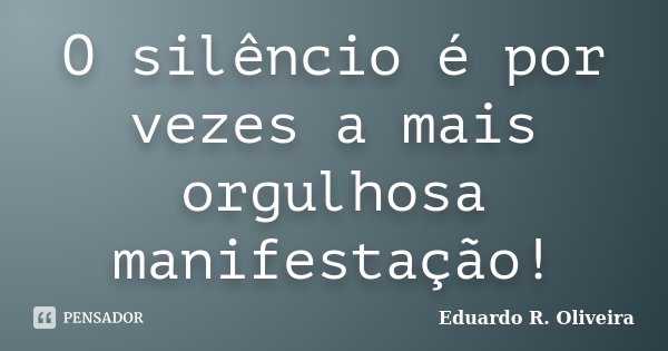 O silêncio é por vezes a mais orgulhosa manifestação!... Frase de Eduardo R. Oliveira.