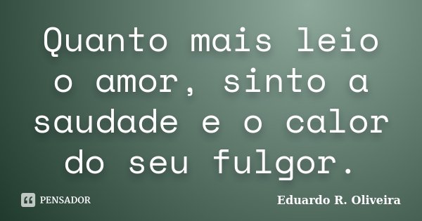 Quanto mais leio o amor, sinto a saudade e o calor do seu fulgor.... Frase de Eduardo R. Oliveira.