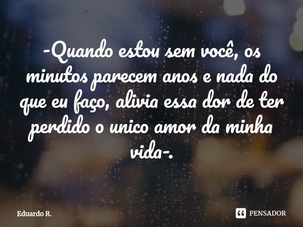⁠-Quando estou sem você, os minutos parecem anos e nada do que eu faço, alivia essa dor de ter perdido o único amor da minha vida-.... Frase de Eduardo R..