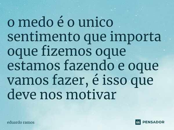 ⁠o medo é o único sentimento que importa oque fizemos oque estamos fazendo e oque vamos fazer, é isso que deve nos motivar... Frase de eduardo ramos.