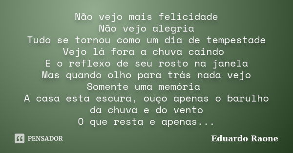 Não vejo mais felicidade Não vejo alegria Tudo se tornou como um dia de tempestade Vejo lá fora a chuva caindo E o reflexo de seu rosto na janela Mas quando olh... Frase de Eduardo Raone.