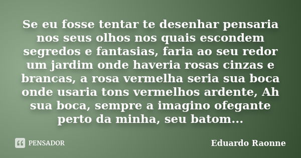 Se eu fosse tentar te desenhar pensaria nos seus olhos nos quais escondem segredos e fantasias, faria ao seu redor um jardim onde haveria rosas cinzas e brancas... Frase de Eduardo Raonne.