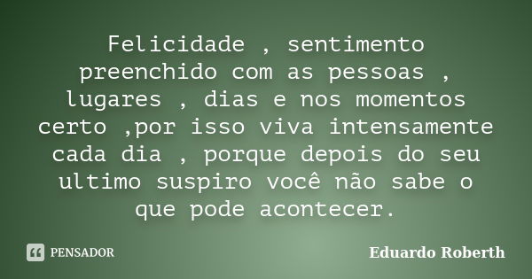 Felicidade , sentimento preenchido com as pessoas , lugares , dias e nos momentos certo ,por isso viva intensamente cada dia , porque depois do seu ultimo suspi... Frase de Eduardo Roberth.