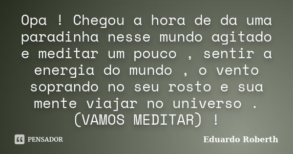 Opa ! Chegou a hora de da uma paradinha nesse mundo agitado e meditar um pouco , sentir a energia do mundo , o vento soprando no seu rosto e sua mente viajar no... Frase de Eduardo Roberth.