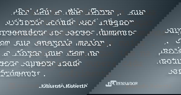 Pai Céu e Mãe Terra , sua vitoria ainda vai chegar surpreendera os seres humanos , com sua energia maior , pois a força que tem na natureza supera cada sofrimen... Frase de Eduardo Roberth.