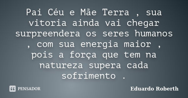 Pai Céu e Mãe Terra , sua vitoria ainda vai chegar surpreendera os seres humanos , com sua energia maior , pois a força que tem na natureza supera cada sofrimen... Frase de Eduardo Roberth.