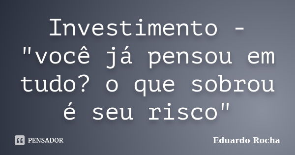 Investimento - "você já pensou em tudo? o que sobrou é seu risco"... Frase de Eduardo Rocha.