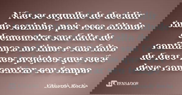 Não se orgulhe de decidir tudo sozinho, pois essa atitude demonstra sua falta de confiança no time e sua falta de foco nos projetos que você deve concentrar seu... Frase de Eduardo Rocha.