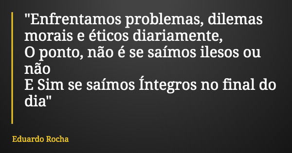 "Enfrentamos problemas, dilemas morais e éticos diariamente, O ponto, não é se saímos ilesos ou não E Sim se saímos Íntegros no final do dia"... Frase de Eduardo Rocha.