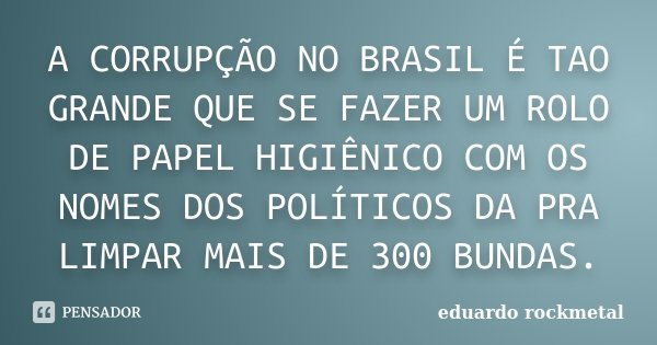 A CORRUPÇÃO NO BRASIL É TAO GRANDE QUE SE FAZER UM ROLO DE PAPEL HIGIÊNICO COM OS NOMES DOS POLÍTICOS DA PRA LIMPAR MAIS DE 300 BUNDAS.... Frase de Eduardo rockmetal.