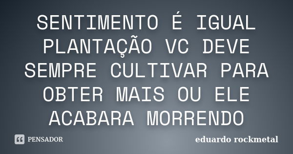 SENTIMENTO É IGUAL PLANTAÇÃO VC DEVE SEMPRE CULTIVAR PARA OBTER MAIS OU ELE ACABARA MORRENDO... Frase de eduardo rockmetal.