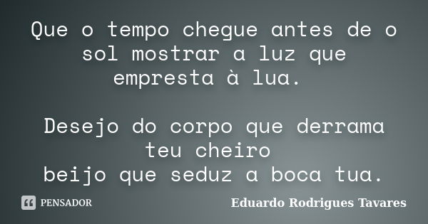 Que o tempo chegue antes de o sol mostrar a luz que empresta à lua. Desejo do corpo que derrama teu cheiro beijo que seduz a boca tua.... Frase de Eduardo Rodrigues Tavares.