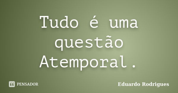 Tudo é uma questão Atemporal.... Frase de Eduardo Rodrigues.