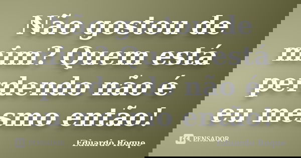 Não gostou de mim? Quem está perdendo não é eu mesmo então!... Frase de Eduardo Roque.