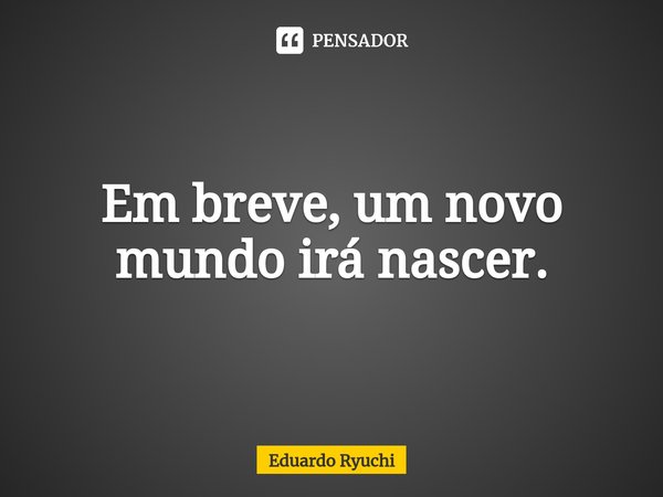 ⁠Em breve, um novo mundo irá nascer.... Frase de Eduardo Ryuchi.