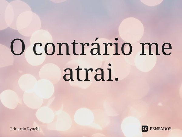 ⁠O contrário me atrai.... Frase de Eduardo Ryuchi.