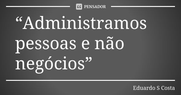 “Administramos pessoas e não negócios”... Frase de Eduardo S Costa.