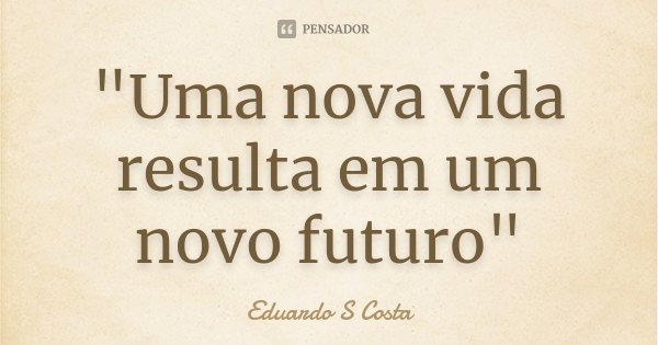 "Uma nova vida resulta em um novo futuro"... Frase de Eduardo S Costa.