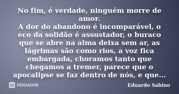 No fim, é verdade, ninguém morre de amor. A dor do abandono é incomparável, o eco da solidão é assustador, o buraco que se abre na alma deixa sem ar, as lágrima... Frase de Eduardo Sabino.