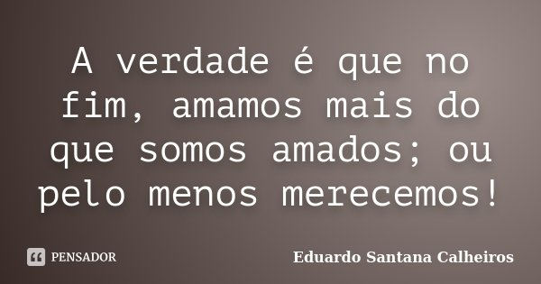 A verdade é que no fim, amamos mais do que somos amados; ou pelo menos merecemos!... Frase de Eduardo Santana Calheiros.