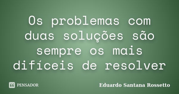 Os problemas com duas soluções são sempre os mais difíceis de resolver... Frase de Eduardo Santana Rossetto.