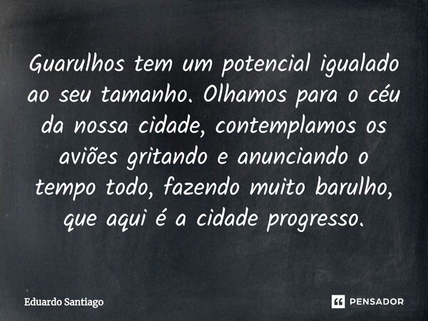 ⁠Guarulhos tem um potencial igualado ao seu tamanho. Olhamos para o céu da nossa cidade, contemplamos os aviões gritando e anunciando o tempo todo, fazendo muit... Frase de Eduardo santiago.