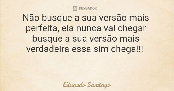 Não busque a sua versão mais perfeita, ela nunca vai chegar busque a sua versão mais verdadeira essa sim chega!!!... Frase de Eduardo Santiago.