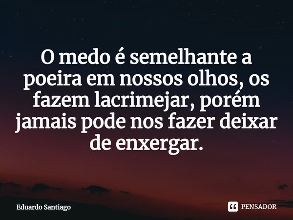 ⁠O medo é semelhante a poeira em nossos olhos, os fazem lacrimejar, porém jamais pode nos fazer deixar de enxergar.... Frase de Eduardo santiago.