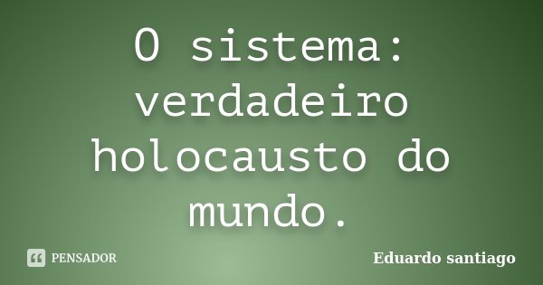 O sistema: verdadeiro holocausto do mundo.... Frase de Eduardo Santiago.