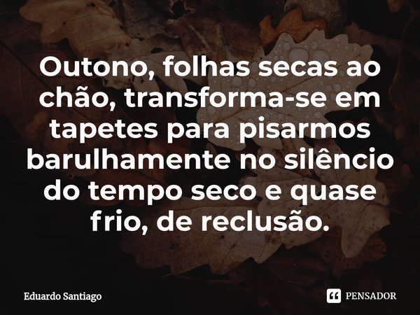 ⁠Outono, folhas secas ao chão, transforma-se em tapetes para pisarmos barulhamente no silêncio do tempo seco e quase frio, de reclusão.... Frase de Eduardo santiago.