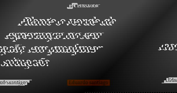 Plante o verde da esperança no seu coração, em qualquer situação.... Frase de Eduardo Santiago.
