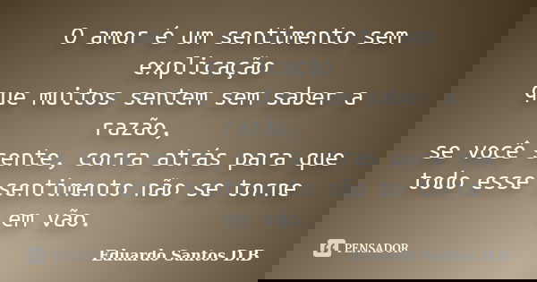 O amor é um sentimento sem explicação que muitos sentem sem saber a razão, se você sente, corra atrás para que todo esse sentimento não se torne em vão.... Frase de Eduardo Santos D.B.