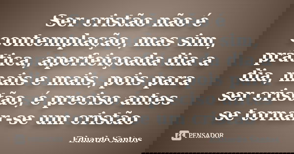 Ser cristão não é contemplação, mas sim, prática, aperfeiçoada dia a dia, mais e mais, pois para ser cristão, é preciso antes se tornar-se um cristão... Frase de Eduardo Santos.