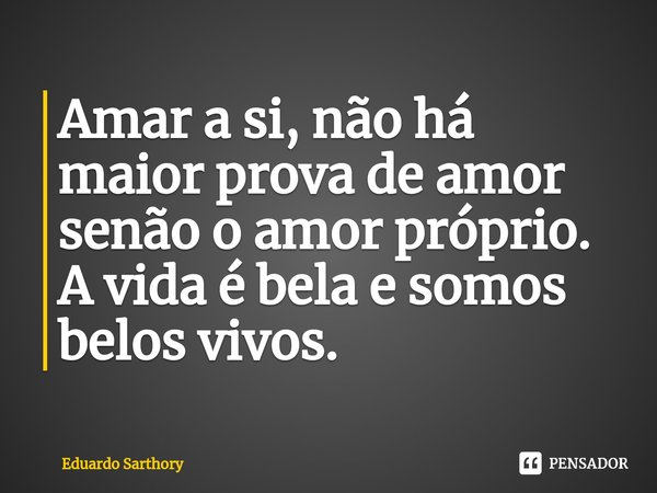 Amar a si, não há maior prova de amor senão o amor próprio. A vida é bela e somos belos vivos.... Frase de Eduardo Sarthory.