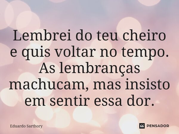 Lembrei do teu cheiro e ⁠quis voltar no tempo. As lembranças machucam, mas insisto em sentir essa dor.... Frase de Eduardo Sarthory.