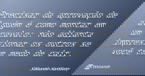 Precisar da aprovação de alguém é como montar em um cavalo: não adianta impressionar os outros se você tem medo de cair.... Frase de Eduardo Sarthory.