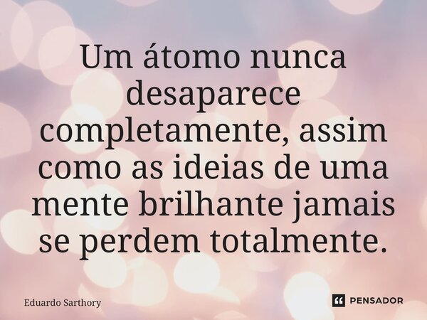 ⁠Um átomo nunca desaparece completamente, assim como as ideias de uma mente brilhante jamais se perdem totalmente.... Frase de Eduardo Sarthory.