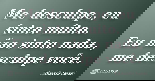Me desculpe, eu sinto muito. Eu não sinto nada, me desculpe você.... Frase de Eduardo Sassi.