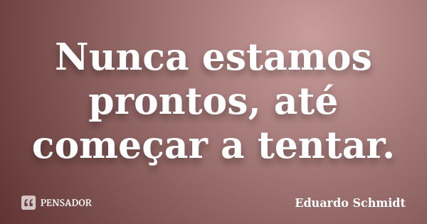 Nunca estamos prontos, até começar a tentar.... Frase de Eduardo Schmidt.