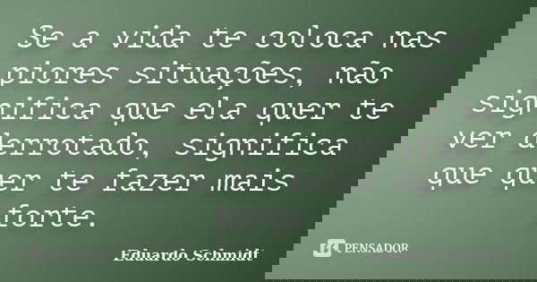Se a vida te coloca nas piores situações, não significa que ela quer te ver derrotado, significa que quer te fazer mais forte.... Frase de Eduardo Schmidt.