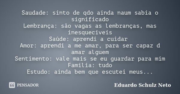 Saudade: sinto de qdo ainda naum sabia o significado Lembrança: são vagas as lembranças, mas inesqueciveis Saúde: aprendi a cuidar Amor: aprendi a me amar, para... Frase de Eduardo Schulz Neto.