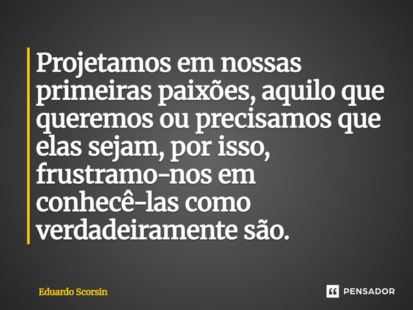 ⁠Projetamos em nossas primeiras paixões, aquilo que queremos ou precisamos que elas sejam, por isso, frustramo-nos em conhecê-las como verdadeiramente são.... Frase de Eduardo Scorsin.