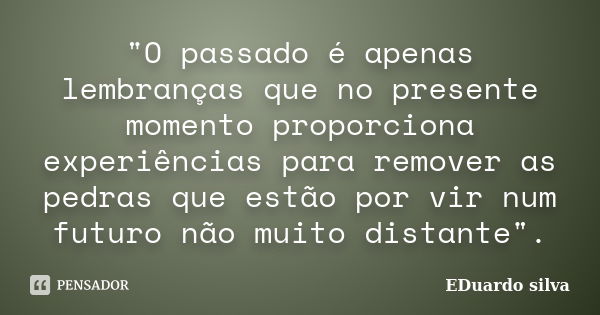 "O passado é apenas lembranças que no presente momento proporciona experiências para remover as pedras que estão por vir num futuro não muito distante".... Frase de Eduardo Silva.