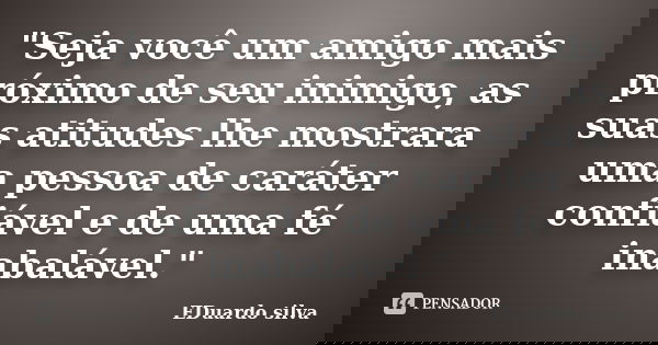 "Seja você um amigo mais próximo de seu inimigo, as suas atitudes lhe mostrara uma pessoa de caráter confiável e de uma fé inabalável."... Frase de Eduardo Silva.