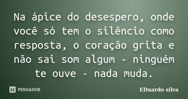 Na ápice do desespero, onde você só tem o silêncio como resposta, o coração grita e não sai som algum - ninguém te ouve - nada muda.... Frase de Eduardo Silva.