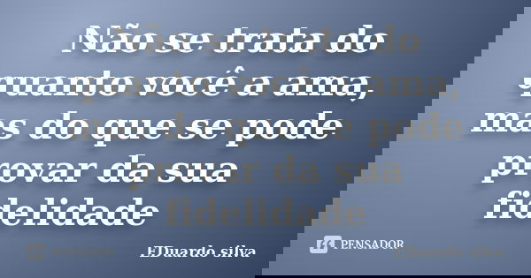Não se trata do quanto você a ama, mas do que se pode provar da sua fidelidade... Frase de Eduardo Silva.