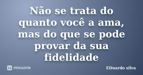 Não se trata do quanto você a ama, mas do que se pode provar da sua fidelidade... Frase de Eduardo Silva.