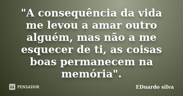 "A consequência da vida me levou a amar outro alguém, mas não a me esquecer de ti, as coisas boas permanecem na memória".... Frase de Eduardo Silva.